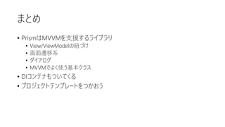 まとめ
• PrismはMVVMを支援するライブラリ
• View/ViewModelの紐づけ
• 画面遷移系
• ダイアログ
• MVVMでよく使う基本クラス
• DIコンテナもついてくる
• プロジェクトテンプレートをつかおう
 