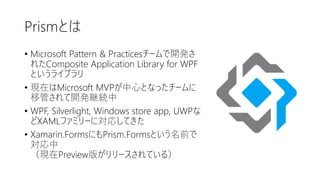 Prismとは
• Microsoft Pattern & Practicesチームで開発さ
れたComposite Application Library for WPF
というライブラリ
• 現在はMicrosoft MVPが中心となったチームに
移管されて開発継続中
• WPF, Silverlight, Windows store app, UWPな
どXAMLファミリーに対応してきた
• Xamarin.FormsにもPrism.Formsという名前で
対応中
（現在Preview版がリリースされている）
 