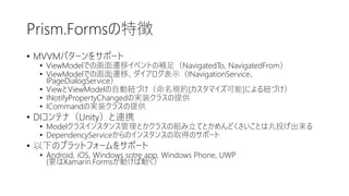 Prism.Formsの特徴
• MVVMパターンをサポート
• ViewModelでの画面遷移イベントの補足（NavigatedTo, NavigatedFrom）
• ViewModelでの画面遷移、ダイアログ表示（INavigationService、
IPageDialogService）
• ViewとViewModelの自動紐づけ（命名規約[カスタマイズ可能]による紐づけ）
• INotifyPropertyChangedの実装クラスの提供
• ICommandの実装クラスの提供
• DIコンテナ（Unity）と連携
• Modelクラスインスタンス管理とかクラスの組み立てとかめんどくさいことは丸投げ出来る
• DependencyServiceからのインスタンスの取得のサポート
• 以下のプラットフォームをサポート
• Android, iOS, Windows sotre app, Windows Phone, UWP
(要はXamarin.Formsが動けば動く）
 