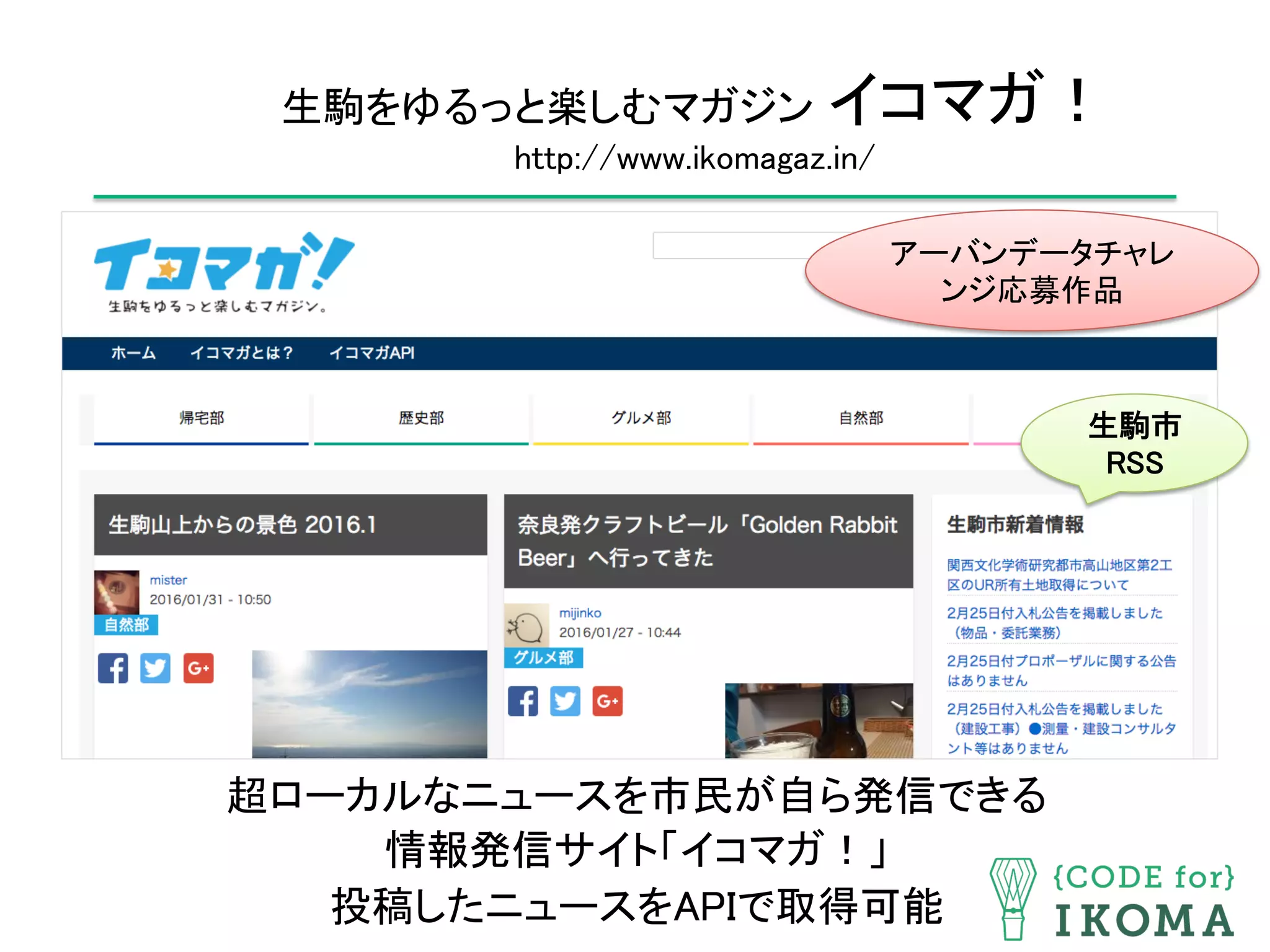 生駒をゆるっと楽しむマガジン イコマガ！ 
http://www.ikomagaz.in/	
超ローカルなニュースを市民が自ら発信できる	
情報発信サイト「イコマガ！」	
投稿したニュースをAPIで取得可能	
生駒市
RSS	
アーバンデータチャレ
ンジ応募作品	
 