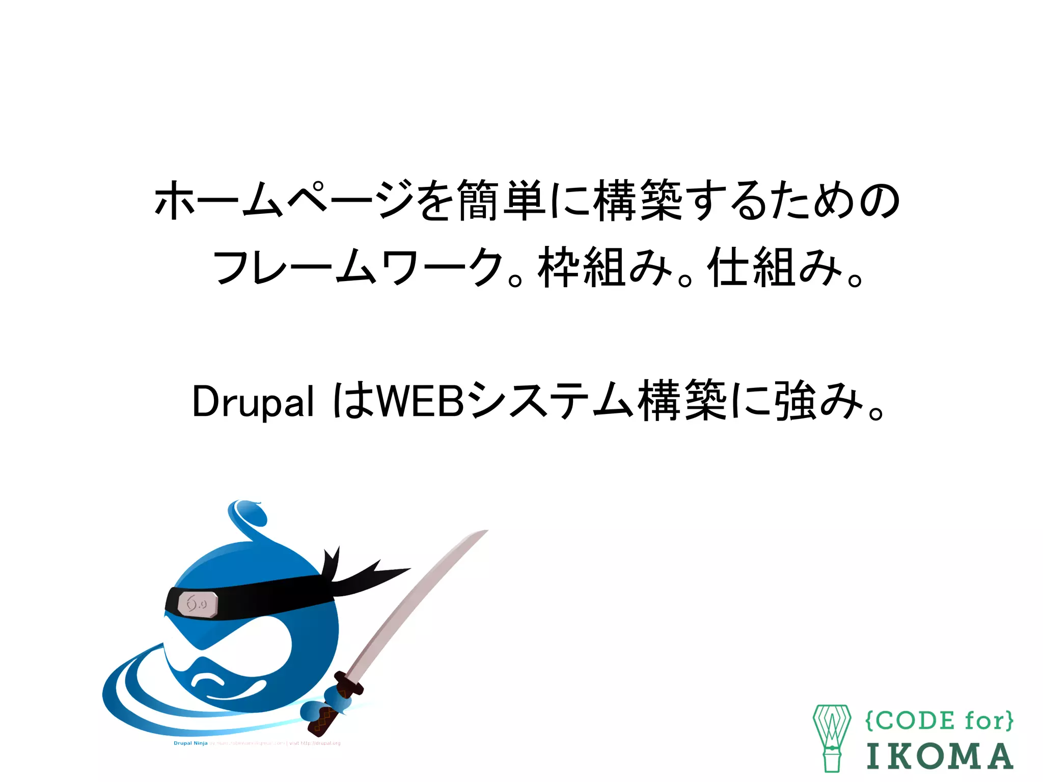 ホームページを簡単に構築するための 
フレームワーク。枠組み。仕組み。 
 
Drupal はWEBシステム構築に強み。	
 