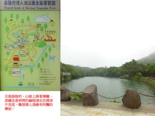 天氣陰陰的，山坡上掛著薄霧，
深藏在密林間的幽暗湖水彷彿深
不見底，難怪情人湖會有阿飄的
傳說。
 