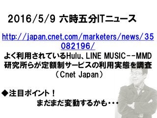 2016/5/9 六時五分ITニュース
http://japan.cnet.com/marketers/news/35
082196/
よく利用されているHulu、LINE MUSIC--MMD
研究所らが定額制サービスの利用実態を調査
（Cnet Japan）
◆注目ポイント！
まだまだ変動するかも・・・
 