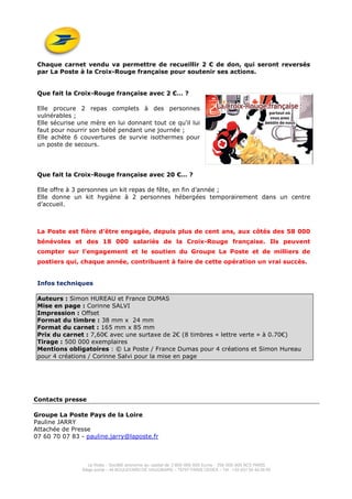 La Poste - Société anonyme au capital de 3 800 000 000 Euros - 356 000 000 RCS PARIS
Siège social – 44 BOULEVARD DE VAUGIRARD – 75757 PARIS CEDEX – Tél : +33 (0)1 55 44 00 00
Chaque carnet vendu va permettre de recueillir 2 € de don, qui seront reversés
par La Poste à la Croix-Rouge française pour soutenir ses actions.
Que fait la Croix-Rouge française avec 2 €… ?
Elle procure 2 repas complets à des personnes
vulnérables ;
Elle sécurise une mère en lui donnant tout ce qu'il lui
faut pour nourrir son bébé pendant une journée ;
Elle achète 6 couvertures de survie isothermes pour
un poste de secours.
Que fait la Croix-Rouge française avec 20 €… ?
Elle offre à 3 personnes un kit repas de fête, en fin d’année ;
Elle donne un kit hygiène à 2 personnes hébergées temporairement dans un centre
d’accueil.
La Poste est fière d’être engagée, depuis plus de cent ans, aux côtés des 58 000
bénévoles et des 18 000 salariés de la Croix-Rouge française. Ils peuvent
compter sur l’engagement et le soutien du Groupe La Poste et de milliers de
postiers qui, chaque année, contribuent à faire de cette opération un vrai succès.
Infos techniques
Auteurs : Simon HUREAU et France DUMAS
Mise en page : Corinne SALVI
Impression : Offset
Format du timbre : 38 mm x 24 mm
Format du carnet : 165 mm x 85 mm
Prix du carnet : 7,60€ avec une surtaxe de 2€ (8 timbres « lettre verte » à 0.70€)
Tirage : 500 000 exemplaires
Mentions obligatoires : © La Poste / France Dumas pour 4 créations et Simon Hureau
pour 4 créations / Corinne Salvi pour la mise en page
Contacts presse
Groupe La Poste Pays de la Loire
Pauline JARRY
Attachée de Presse
07 60 70 07 83 - pauline.jarry@laposte.fr
 