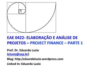 EAE	0422-	ELABORAÇÃO	E	ANÁLISE	DE	
PROJETOS	–	PROJECT	FINANCE	–	PARTE	1	
Prof.	Dr.	Eduardo	Luzio		
(eluzio@usp.br)	
Blog:	hNp:/eduardoluzio.wordpress.com	
Linked	In:	Eduardo	Luzio	
	
 