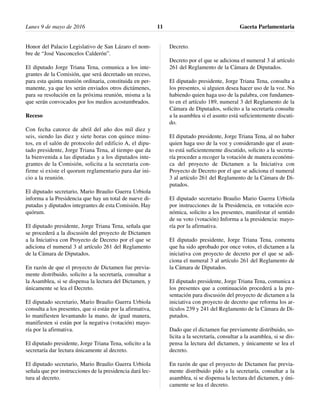 Honor del Palacio Legislativo de San Lázaro el nom-
bre de “José Vasconcelos Calderón”.
El diputado Jorge Triana Tena, comunica a los inte-
grantes de la Comisión, que será decretado un receso,
para esta quinta reunión ordinaria, constituida en per-
manente, ya que les serán enviados otros dictámenes,
para su resolución en la próxima reunión, misma a la
que serán convocados por los medios acostumbrados.
Receso
Con fecha catorce de abril del año dos mil diez y
seis, siendo las diez y siete horas con quince minu-
tos, en el salón de protocolo del edificio A, el dipu-
tado presidente, Jorge Triana Tena, al tiempo que da
la bienvenida a las diputadas y a los diputados inte-
grantes de la Comisión, solicita a la secretaria con-
firme si existe el quorum reglamentario para dar ini-
cio a la reunión.
El diputado secretario, Mario Braulio Guerra Urbiola
informa a la Presidencia que hay un total de nueve di-
putadas y diputados integrantes de esta Comisión. Hay
quórum.
El diputado presidente, Jorge Triana Tena, señala que
se procederá a la discusión del proyecto de Dictamen
a la Iniciativa con Proyecto de Decreto por el que se
adiciona el numeral 3 al artículo 261 del Reglamento
de la Cámara de Diputados.
En razón de que el proyecto de Dictamen fue previa-
mente distribuido, solicito a la secretaría, consultar a
la Asamblea, si se dispensa la lectura del Dictamen, y
únicamente se lea el Decreto.
El diputado secretario, Mario Braulio Guerra Urbiola
consulta a los presentes, que si están por la afirmativa,
lo manifiesten levantando la mano, de igual manera,
manifiesten si están por la negativa (votación) mayo-
ría por la afirmativa.
El diputado presidente, Jorge Triana Tena, solicito a la
secretaría dar lectura únicamente al decreto.
El diputado secretario, Mario Braulio Guerra Urbiola
señala que por instrucciones de la presidencia dará lec-
tura al decreto.
Decreto.
Decreto por el que se adiciona el numeral 3 al artículo
261 del Reglamento de la Cámara de Diputados.
El diputado presidente, Jorge Triana Tena, consulta a
los presentes, si alguien desea hacer uso de la voz. No
habiendo quien haga uso de la palabra, con fundamen-
to en el artículo 189, numeral 3 del Reglamento de la
Cámara de Diputados, solicito a la secretaría consulte
a la asamblea si el asunto está suficientemente discuti-
do.
El diputado presidente, Jorge Triana Tena, al no haber
quien haga uso de la voz y considerando que el asun-
to está suficientemente discutido, solicito a la secreta-
ría proceder a recoger la votación de manera económi-
ca del proyecto de Dictamen a la Iniciativa con
Proyecto de Decreto por el que se adiciona el numeral
3 al artículo 261 del Reglamento de la Cámara de Di-
putados.
El diputado secretario Braulio Mario Guerra Urbiola
por instrucciones de la Presidencia, en votación eco-
nómica, solicito a los presentes, manifestar el sentido
de su voto (votación) Informa a la presidencia: mayo-
ría por la afirmativa.
El diputado presidente, Jorge Triana Tena, comenta
que ha sido aprobado por once votos, el dictamen a la
iniciativa con proyecto de decreto por el que se adi-
ciona el numeral 3 al artículo 261 del Reglamento de
la Cámara de Diputados.
El diputado presidente, Jorge Triana Tena, comunica a
los presentes que a continuación procederá a la pre-
sentación para discusión del proyecto de dictamen a la
iniciativa con proyecto de decreto que reforma los ar-
tículos 239 y 241 del Reglamento de la Cámara de Di-
putados.
Dado que el dictamen fue previamente distribuido, so-
licita a la secretaría, consultar a la asamblea, si se dis-
pensa la lectura del dictamen, y únicamente se lea el
decreto.
En razón de que el proyecto de Dictamen fue previa-
mente distribuido pido a la secretaría, consultar a la
asamblea, si se dispensa la lectura del dictamen, y úni-
camente se lea el decreto.
Lunes 9 de mayo de 2016 Gaceta Parlamentaria11
 