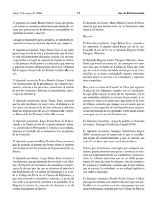 El diputado secretario Braulio Mario Guerra pregunta,
si el asunto se encuentra suficientemente discutido, so-
licita que quien este por la afirmativa, lo manifieste le-
vantando la mano (votación).
Los que se encuentren por la negativa, lo manifieste le-
vantando la mano (votación). Aprobado por mayoría.
El diputado presidente, Jorge Triana Tena, al no haber
quien haga uso de la voz y considerando que el asun-
to está suficientemente discutido, solicita a la secreta-
ría proceder a recoger la votación de manera económi-
ca del proyecto de dictamen a la iniciativa que reforma
y adiciona diversas disposiciones de la Ley Orgánica
del Congreso General de los Estados Unidos Mexica-
nos.
El diputado secretario Mario Braulio Guerra Urbiola
por instrucciones de la presidencia, en votación eco-
nómica, solicito a los presentes, manifestar el sentido
de su voto (votación). Informa a la presidencia: mayo-
ría por la afirmativa.
El diputado presidente, Jorge Triana Tena, comenta
que ha sido aprobado por once votos, el dictamen a la
iniciativa con proyecto de decreto reforma y adiciona
diversas disposiciones de la Ley Orgánica del Congre-
so General de los Estados Unidos Mexicanos.
El diputado presidente, Jorge Triana Tena, da la bien-
venida a la Cuarta sesión de la quinta reunión ordina-
ria, constituida en Permanente y solicita a la secretaría,
anunciar el resultado de la asistencia e los integrantes
de la Comisión.
El diputado secretario Mario Braulio Guerra comenta
que de acuerdo al número de firmas existe el quorum
para continuar con las sesiones de la quinta reunión or-
dinaria.
El diputado presidente, Jorge Triana Tena comenta a
los presentes, que previamente fue enviado a sus ofici-
nas, el proyecto de Dictamen a las iniciativas con pro-
yecto de decreto por las que se reforman el artículo 8
del Reglamento de la Cámara de Diputados y se expi-
de el Código de Ética de la Cámara de Diputados, y
que será sometido a discusión y votación, en razón de
ello, pide a la secretaría consultar a la asamblea, si se
dispensa la lectura del proyecto de dictamen y se da
lectura únicamente al decreto.
El diputado secretario, Mario Braulio Guerra Urbiola,
anuncia que por instrucciones de la Presidencia dará
lectura al Decreto.
Decreto.
El diputado presidente, Jorge Triana Tena, consulta a
los presentes, si alguien desea hacer uso de la voz.
Concede el uso de la voz al diputado Rogerio Castro
Vázquez (Morena).
El diputado Rogerio Castro Vázquez (Morena), mani-
fiesta que votará en contra del dictamen por tres razo-
nes; uno, que se habla del Código de Ética que tiene
que ver con el asunto de índole moral que en la Cons-
titución, ya se tiene contemplado algunos referentes
morales como el servicio a la ciudadanía y represen-
tantes populares.
Dos, está en contra del Comité de Ética que vigilaría
la ética de los diputados, cuando son los ciudadanos
los que deben juzgar la labor de los diputados, por lo
que no tendría sentido la existencia de un comité, y co-
mo tercer razón, es el punto en el que habla de la toma
de tribuna, comenta que aunque sea un asunto que no
guste, es una expresión de los diputados para expresar
su inconformidad de los diputados sobre algún asunto
como paso en el caso de Pensionissste.
El diputado presidente, otorga la palabra al diputado
secretario, Santiago Torreblanca Engell (PAN).
El diputado secretario, Santiago Torreblanca Engell
(PAN) comenta que lo importante es que se establez-
can reglas de comportamiento y que la sanción sea
más allá, es decir, que haya sanciones jurídicas.
Señala que el dictamen contempla que cualquier ciu-
dadano puede presentar una queja o denuncia en rela-
ción al comportamiento de los legisladores, respecto al
tema de tribunas menciona que no se habla propia-
mente del tema de toma de tribunas, sino del respeto a
los espacios y finalmente, comenta que lo que mínimo
que se merece la ciudadanía, es un trabajo legislativo
con orden y dignidad.
El diputado secretario Braulio Mario Guerra Urbiola
dice que las normas son imperfectas pero que son per-
fectibles en su camino y en su curso porque son una
creación humana, comenta que este Código de Ética es
Lunes 9 de mayo de 2016 Gaceta Parlamentaria13
 