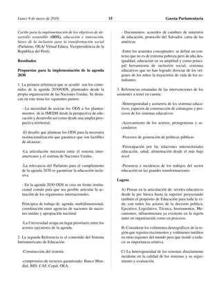 Caribe para la implementación de los objetivos de de-
sarrollo sostenible (ODS), educación e innovación,
bases de la inclusión para la transformación social
(Parlatino, OEA/ Virtual Educa, Vicepresidencia de la
República del Perú).
Resultados
Propuestas para la implementación de la agenda
2030
1. La primera referencia que se acordó son los conte-
nidos de la agenda 2030/ODS, planteados desde la
propia organización de las Naciones Unidas. Se desta-
can en este tema los siguientes puntos:
- La necesidad de asociar los ODS a los plantea-
mientos de la IMEDH desde la perspectiva de edu-
cación y desarrollo así como desde una amplia pers-
pectiva territorial;
-El desafío que plantean los ODS para la necesaria
institucionalización que garantice que son factibles
de alcanzar;
-La articulación necesaria entre el sistema inter-
americano y el sistema de Naciones Unidas.
-La relevancia del Parlatino para el cumplimiento
de la agenda 2030 es garantizar la educación inclu-
siva
- En la agenda 2030 ODS se crea un frente institu-
cional común para que sea posible articular la ac-
tuación de los organismos internacionales.
Principios de trabajo de agenda: multidimensional,
coordinación entre agencias de naciones de nacio-
nes unidas y apropiación nacional
-La Universidad ocupa un lugar prioritario entre los
actores ejecutores de la agenda.
2. La segunda Referencia es el contenido del Sistema
Interamericano de Educación
-Construcción del sistema
-compromiso de recursos garantizado: Banco Mun-
dial, BID, CAF, Cepal, OEA.
- Documentos: acuerdos de cumbres de ministros
de educación, protocolo del Salvador, carta de las
américas
-Entre los acuerdos conceptuales: se define un con-
texto que no es de extrema pobreza pero de alta des-
igualdad, educación en su amplitud y como princi-
pal herramienta de inclusión social, sistemas
educativos que no han logrado disociar de los orí-
genes de los niños la trayectoria de vida de los es-
tudiantes.
3. Referencias emanadas de las intervenciones de los
asistentes a tener en cuenta:
-Heterogeneidad y asimetría de los sistemas educa-
tivos, espacios de construcción de estrategias y pro-
cesos de los sistemas educativos
-Acercamiento de los actores, protagonistas y se-
cundarios
-Procesos de generación de políticas públicas
-Preocupación por las relaciones intersectoriales
educación, salud, alimentación desde el más bajo
nivel
-Presencia e incidencia de los trabajos del sector
educación en las grandes transformaciones
Logros
A) Pensar en la articulación de: niveles educativos
desde la pre básica hasta la superior proyectando
también el propósito de Educación para toda la vi-
da; con todos los actores de la decisión política;
Ejecutivo, Legislativo, Técnica, Instrumentos, Me-
canismos, infraestructura ya existente en la región
tanto en organización como en procesos.
B) Considerar los volúmenes demográficos de la re-
gión que registra crecimientos y volúmenes inéditos
en otras regiones del mundo pero que tiende a redu-
cir su importancia relativa.
C) La heterogeneidad de los sistemas directamente
incidente en la calidad de los sistemas y su segui-
miento y evaluación.
Lunes 9 de mayo de 2016 Gaceta Parlamentaria15
 