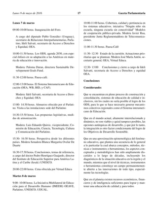Lunes 7 de marzo
09:00-10:00 horas. Inauguración del Foro.
A cargo del diputado Pablo González (Uruguay),
secretario de Relaciones Interparlamentarias, Parla-
tino, Ideli Salvati, secretario de Acceso a Derechos
y Equidad, OEA.
10:00-11:30 horas. Los ODS, agenda 2030, con espe-
cial énfasis en su adaptación a las Américas en mate-
ria de educación e innovación.
Modera: Paloma Duran, directora Sustainable De-
velopement Goals Fund.
11.30-12:00 horas. Pausa-café.
12:00-13:00 horas. El Sistema Interamericano de Edu-
cación (OEA, WB, BID, y CAF).
Modera: Ideli Salvatti, secretaria de Acceso a Dere-
chos y Equidad, OEA
13:00- 14:30 horas. Almuerzo ofrecido por el Parlati-
no. Visita a las instalaciones sede del Parlatino
14:30-15:30 horas. Las propuestas legislativas, medi-
das de armonización.
Modera: Luis Eduardo Quiroz, vicepresidente, Co-
misión de Educación, Ciencia, Tecnología, Cultura
y Comunicación del Parlatino.
15:30- 16:30 horas. Perspectiva desde los diferentes
países. Modera Senadora Blanca Margarita Ovelar De
Duarte
16:30-17:30 horas. Conclusiones, temas de referencia,
a cargo del doctor Pedro Henríquez Guajardo, director
del Instituto de Educación Superior para América La-
tina y el Caribe (Iesalc) UNESCO.
20:00-22:00 horas. Cena ofrecida por Virtual Educa
Martes 8 de marzo
9:00- 10:00 horas. La Iniciativa Multilateral de Educa-
ción para el Desarrollo Humano (IMEDH) OEAVE,
Parlatino, UNESCO, UDUAL.
10:00-11:00 horas. Cobertura, calidad y pertinencia en
los sistemas educativos. iniciativa “Ningún niño sin
escuela, ninguna escuela sin conectividad” Modelos
de cooperación público-privada. Modera Javier Rua,
presidente Junta Reglamentaddora de Telecomunica-
ciones.
11:00-11:30 horas. Pausa-Café
11:30- 12:30 Estado de la cuestión. Actuaciones prio-
ritarias que se plantean. Modera José María Antón, se-
cretario general, OEA, Virtual Educa.
12:30- 13:00 Conclusiones y cierre a cargo de Ideli
Salvatti, secretaria de Acceso a Derechos y equidad
OEA.
Conclusiones
Considerando:
Que se encuentran en pleno proceso de construcción y
consolidación, sistemas de educación de calidad e in-
clusivos, sin los cuales no sería posible el logro de los
ODS, para lo que se hace necesario generar mecanis-
mos colectivos regionales como el Sistema interameri-
cano de Educación.
Que en el mundo actual, altamente interrelacionado y
dinámico, no son viables y quizá tampoco posibles, las
opciones autárquicas de desarrollo, y que por lo tanto,
la integración es otro factor condicionante del logro de
los Objetivos de Desarrollo Sostenible.
Que en una aproximación epistemológica del fenóme-
no educativo, que plantea una secuencia de lo general
a lo particular la cual abarca conceptos, métodos, téc-
nicas e instrumentos o herramientas, los aspectos con-
ceptuales y metodológicos han sido ampliamente dis-
cutidos a lo largo de décadas, incluyendo los
diagnósticos de la situación educativa en la región y el
mundo, mientras que el nivel de técnicas, instrumentos
o herramientas constituye un campo permanentemen-
te abierto a las innovaciones de todo tipo, especial-
mente las tecnologías.
Que en el planeta existen recursos económicos, finan-
cieros y de inteligencia suficientes para lograr y man-
tener una educación de calidad y para todos.
Lunes 9 de mayo de 2016 Gaceta Parlamentaria17
 