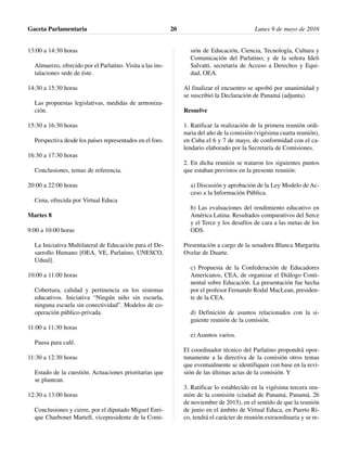13:00 a 14:30 horas
Almuerzo, ofrecido por el Parlatino. Visita a las ins-
talaciones sede de éste.
14:30 a 15:30 horas
Las propuestas legislativas, medidas de armoniza-
ción.
15:30 a 16:30 horas
Perspectiva desde los países representados en el foro.
16:30 a 17:30 horas
Conclusiones, temas de referencia.
20:00 a 22:00 horas
Cena, ofrecida por Virtual Educa
Martes 8
9:00 a 10:00 horas
La Iniciativa Multilateral de Educación para el De-
sarrollo Humano [OEA, VE, Parlatino, UNESCO,
Udual].
10:00 a 11:00 horas
Cobertura, calidad y pertinencia en los sistemas
educativos. Iniciativa “Ningún niño sin escuela,
ninguna escuela sin conectividad”. Modelos de co-
operación público-privada.
11:00 a 11:30 horas
Pausa para café.
11:30 a 12:30 horas
Estado de la cuestión. Actuaciones prioritarias que
se plantean.
12:30 a 13:00 horas
Conclusiones y cierre, por el diputado Miguel Enri-
que Charbonet Martell, vicepresidente de la Comi-
sión de Educación, Ciencia, Tecnología, Cultura y
Comunicación del Parlatino; y de la señora Ideli
Salvatti, secretaria de Acceso a Derechos y Equi-
dad, OEA.
Al finalizar el encuentro se aprobó por unanimidad y
se suscribió la Declaración de Panamá (adjunta).
Resuelve
1. Ratificar la realización de la primera reunión ordi-
naria del año de la comisión (vigésima cuarta reunión),
en Cuba el 6 y 7 de mayo, de conformidad con el ca-
lendario elaborado por la Secretaría de Comisiones.
2. En dicha reunión se trataron los siguientes puntos
que estaban previstos en la presente reunión:
a) Discusión y aprobación de la Ley Modelo de Ac-
ceso a la Información Pública.
b) Las evaluaciones del rendimiento educativo en
América Latina. Resultados comparativos del Serce
y el Terce y los desafíos de cara a las metas de los
ODS.
Presentación a cargo de la senadora Blanca Margarita
Ovelar de Duarte.
c) Propuesta de la Confederación de Educadores
Americanos, CEA, de organizar el Diálogo Conti-
nental sobre Educación. La presentación fue hecha
por el profesor Fernando Rodal MacLean, presiden-
te de la CEA.
d) Definición de asuntos relacionados con la si-
guiente reunión de la comisión.
e) Asuntos varios.
El coordinador técnico del Parlatino propondrá opor-
tunamente a la directiva de la comisión otros temas
que eventualmente se identifiquen con base en la revi-
sión de las últimas actas de la comisión. Y
3. Ratificar lo establecido en la vigésima tercera reu-
nión de la comisión (ciudad de Panamá, Panamá, 26
de noviembre de 2015), en el sentido de que la reunión
de junio en el ámbito de Virtual Educa, en Puerto Ri-
co, tendrá el carácter de reunión extraordinaria y se re-
Gaceta Parlamentaria Lunes 9 de mayo de 201620
 