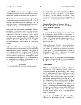 cultura (SMIA), un instrumento que supervisa el esta-
do de los principales cultivos alimentarios en todo el
mundo para evaluar las perspectivas de producción.
“El fin último es que esta información sea pertinente y
esté a disposición de tomadores de decisión, ya sea de
hacedores de política, las instituciones financieras y de
manejo de riesgos y principalmente de los producto-
res”, afirmó el representante de la FAO.
Precisó que esta vinculación académica y científica
puede darse a partir de convenios inmediatos de cola-
boración entre instituciones como el Centro Nacional
de Recursos Genéticos, de Tepatitlán, Jalisco; el Con-
sejo Nacional de Recursos Genéticos Pecuarios, de la
Ciudad de México; el Centro Nacional de Referencia
Genómica Pecuaria, de Morelia, Michoacán, y el Cen-
tro de Mejoramiento Genético Ovino, de Singuilucan,
Hidalgo.
Todas éstas instituciones, auspiciadas por la Sagarpa,
pueden mantener un intercambio de conocimientos y
experiencias de jóvenes estudiantes y egresados de
universidades públicas y privadas, con el fin de que
conozcan el inmenso acervo de recursos genéticos y
avances científicos que posee ya nuestro país en mate-
ria de mejoramientos genético y de los altos estánda-
res de calidad e inocuidad que han alcanzado los pro-
ductos agroalimentarios de México.
Atentamente
Diputado José Erandi Bermúdez Méndez (rúbrica)
DE LOS DIPUTADOS VITALICO CÁNDIDO COHETO MARTÍ-
NEZ, KARINA SÁNCHEZ RUIZ, ROSA GUADALUPE CHÁ-
VEZ ACOSTA Y KATIA BERENICE BURGUETE ZÚÑIGA,
CONCERNIENTE AL VIAJE DE TRABAJO REALIZADO EL
VIERNES 15 Y EL SÁBADO 16 DE ABRIL DE 2016 A NAYA-
RIT
Diputado César Octavio Camacho Quiroz
Presidente de la Junta de Coordinación Política
De la Cámara de Diputados
Presente
La Comisión de Asuntos Indígenas, en cumplimiento
de lo dispuesto en el artículo 4 de los lineamientos pa-
ra la asignación de boletos de avión y viáticos a los di-
putados para realizar viajes de trabajo en territorio na-
cional, acordados por las comisiones y los comités,
que a la letra dice:
4. El presidente de la Comisión o Comité, deberá pre-
sentar al término de cada mes a la Junta de Coordina-
ción Política un informe de los objetivos alcanzados
en cada uno de los viajes nacionales para los que se so-
licitaron boletos de avión y viáticos, con la firma de
las diputadas y diputados participantes.
Presenta el informe de actividades realizadas en gira
de trabajo el 15 de abril de 2016 a Rosamorada y San
Blas, Nayarit, en los siguientes términos:
I. Antecedentes
Primero. Con fecha 8 de marzo de 2016, las diputadas
Mariana Trejo Flores y Modesta Fuentes Alonso, del
Grupo Parlamentario de Morena en la LXIII Legisla-
tura de la Cámara de Diputados del Congreso de la
Unión, presentaron ante el pleno de la Cámara la pro-
posición con punto de acuerdo por el que se exhorta a
la Comisión Nacional para el Desarrollo de los Pue-
blos Indígenas, a la Comisión Nacional de los Dere-
chos Humanos, a la Secretaria de Cultura, a la Procu-
raduría General de la República y al Ejecutivo de
Nayarit a fin de esclarecer y sancionar el atentado con-
tra el patrimonio religioso-cultural de Isla del Rey, en
San Blas, Nayarit, que fue turnada a esta comisión,
mediante el oficio número DGPL 63-II-3-618, para su
respectivo dictamen.
Segundo. En sesión del Pleno de la Cámara de Dipu-
tados de fecha 18 de febrero de 2016, los diputados Jo-
Lunes 9 de mayo de 2016 Gaceta Parlamentaria27
 