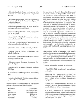 • Diputada Olga Lidia Serrano Montes, Vocal de la
Comisión de Asuntos Indígenas del Congreso de
Nayarit.
• Diputada Martha María Rodríguez Domínguez,
Secretaria de la Comisión de Asuntos Indígenas del
Congreso de Nayarit.
• Arquitecto Tomás Cervantes de Dios, presidente
municipal de Rosamorada, Nayarit.
• Licenciado Sergio González García, delegado de
la CDI en Nayarit.
• Licenciado José Trinidad Espinoza, secretario ge-
neral de Gobierno de Nayarit.
• Gregorio Gerónimo Rodríguez, secretario del co-
misariado de Presidio de los Reyes.
• Secundino Torres Alavalle, Juez de Agua Aceda.
• Cándido Camacho Ceferino, Presidente del Con-
sejo de Vigilancia.
• Ciudadana Olga Lidia Serrano Montes, diputada
del Congreso de Nayarit.
• Ciudadana Martha Rodríguez, diputada del Con-
greso de Nayarit.
• Octavio López de la Cruz, presidente municipal
del Nayar.
• Ciudadano Víctor Abud, presidente municipal de
Ruiz.
• Ingeniero Raúl Narcia Coutiño, residente del pro-
yecto Las Cruces de la CFE.
Además, concurrieron aproximadamente 150 personas
pertenecientes a las poblaciones siguientes:
Municipio Comunidad
Ruiz San Pedro Ixcatán
Rosamorada San Juan Corapan
Rosa morada El Rosarito
Acaponeta San Blasito
Acaponeta Saycota
En la reunión, la Comisión Federal de Electricidad
(CFE) hizo entrega del “Proyecto Las Cruces, Naya-
rit, consulta a la población indígena, abril 2016”, el
cual contiene información de vías de acceso; localiza-
ción; arreglo general de las obras principales; núcleos
agrarios Involucrados; fundamentación Legal de la
Consulta Indígena; antecedentes de la consulta indí-
gena; área de influencia; características de los pueblos
indígenas consultados; acuerdos previos a la consulta;
resultados por sección que contiene información so-
bre reuniones celebradas, población consultada, inte-
reses de desarrollo de la población consultada así co-
mo los acuerdos tomados; el estado de cumplimiento
de las acciones de desarrollo identificadas en la con-
sulta; cumplimiento de estándares internacionales;
validación de la consulta indígena, asimismo en el do-
cumento entregado por la CFE se menciona un plan
de desarrollo regional ligado al proyecto Las Cruces
que contempla 34 perfiles locales, un diagnostico re-
gional, objetivos, líneas de acción y propuestas resul-
tantes.
El documento referido menciona que cinco núcleos
agrarios corresponden a comunidades indígenas asen-
tadas en el área donde se construirá la hidroeléctrica
Las Cruces; que los trabajos iniciaron en 2008 con los
estudios técnicos correspondientes y desde entonces se
estableció comunicación con las comunidades involu-
cradas.
Asimismo, a manera de resumen, la CFE indica:
• Entre 2008 y 2009, se realizaron 8 talleres de sen-
sibilización.
• A fines de 2011 y durante todo 2012, con la Uni-
versidad Autónoma de Nayarit, se realizaron 29 ta-
lleres y trabajos en las 5 localidades vinculadas con
el proyecto.
• Durante 2013, en coordinación con la CDI y el go-
bierno de Nayarit, se realizaron trabajos de consul-
ta en los 33 anexos de las 5 comunidades.
• Con fecha 22 de julio de 2013 se celebró reunión
interinstitucional donde se presentó programa gene-
ral de trabajo para la celebración de asambleas agra-
rias y consulta a los pueblos indígenas relacionados
con el proyecto Las Cruces.
Lunes 9 de mayo de 2016 Gaceta Parlamentaria29
 