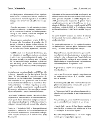 • El 24 de julio del mismo año se definió el progra-
ma de visitas a cada uno de los anexos. Para este ca-
so, se acordó un protocolo específico en el que CFE
participa como promovente y la CDI como coadyu-
vante.
• Entre los acuerdos previos a la consulta con las co-
munidades está enviar convocatoria para las reunio-
nes en cada uno de los anexos, llevar un registro no-
tarial y en cada reunión, contar con intérpretes de
las lenguas según la zona requiera.
• Durante agosto, septiembre y octubre de 2013 se
llevaron a cabo 36 reuniones de consulta a los 33
anexos, en las que se tuvo un total de asistentes de
2 mil 138 entre los participantes se encuentran co-
ras, huicholes, mexicaneros, tepehuanos y mestizos.
• La CFE señala en el documento de referencia que,
por indicación de la población indígena consultada,
el único centro ceremonial que tiene la región es La
Muxatena, ubicado en la confluencia del río San Pe-
dro y el arroyo El Naranjo, acordando el pleno res-
peto del sitio y que no tendrá en sus alrededores
ninguna acción de obra relacionada con el proyec-
to.
Los trabajos de consulta realizados en 2013 han sido
revisados y evaluados por la Secretaría de Energía
(Sener), la cual recomendó llevar a cabo reuniones de
refuerzo en las cinco localidades, llevándose a cabo
entre diciembre de 2014 y enero de 2015, en las cua-
les se actualizó el estado en que se encuentra el desa-
rrollo del proyecto y se ratificó por parte de las comu-
nidades consultadas su aceptación para el desarrollo
del proyecto; asimismo, en ellas se recabaron plantea-
mientos adicionales a los recibidos originalmente.
La Secretaria de Medio Ambiente y Recursos Natura-
les (Semarnat), en su resolutivo de impacto ambiental,
señaló que la Sener determinará si el proceso de con-
sulta indígena realizado por la CFE fue conforme a los
estándares internacionales y la normatividad aplicable.
Con fecha 17 de julio de 2015, la Sener validó que el
proceso de la consulta fue llevado de conformidad con
los estándares internacionales y la normatividad apli-
cable, así como la evaluación de impacto social (EIS)
del proyecto.
Finalmente, el documento de la CFE, señala que la po-
blación consultada acordó que sus solicitudes de desa-
rrollo quedaran integradas en un Plan Regional 2015-
2018, que sirva como mecanismo de gestión para su
cumplimiento, mismo que sería elaborado por la so-
ciedad civil Quinto Sol, cuyo costo lo cubrirá la CFE,
por lo que, en julio de 2015, se firmó el convenio de
colaboración número PHLC-041-01 0/15 CC respecti-
vo.
En agosto de 2015, se realizó una reunión de arranque
formal para la elaboración del plan referido en San Pe-
dro Ixcatán, Ruiz.
La propuesta comprende tres ejes rectores de desarro-
llo: Desarrollo del Bienestar Social, Desarrollo Econó-
mico y Desarrollo para la Seguridad Integral.
Siguiendo con el presente informe, los que suscribi-
mos, hacemos constancia de que en la reunión que
se llevó a cabo en Rosamorada, Nayarit, hubo una
participación libre y abierta de representantes y po-
blación indígena de por lo menos 4 comunidades,
quienes expresaron las siguientes ideas:
• Que están de acuerdo con el proyecto hidroeléc-
trico Las Cruces.
• Al menos, dos personas presentes comentaron que
no tuvieron conocimiento de la consulta y una no
está de acuerdo.
• Refieren que la CFE debe comprometerse a cum-
plir lo que demandan las comunidades y que ofre-
cen la propia dependencia.
• Pidieron que la CDI que planee el desarrollo re-
gional con la participación de los representantes in-
dígenas.
• El juez de Agua Aceda manifestó su acuerdo y el
de su comunidad con el proyecto de Las Cruces.
- Martín Valle, maestro de San Blasito, manifiesta
que sí se hizo la consulta, mas solicita que se lleve
a cabo el plan de desarrollo regional.
• El señor Ildegardo Chávez, de San Juan Corapán,
solicita que se tenga el plan regional.
Gaceta Parlamentaria Lunes 9 de mayo de 201630
 