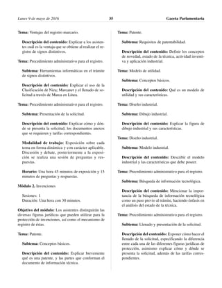 Tema: Ventajas del registro marcario.
Descripción del contenido: Explicar a los asisten-
tes cuál es la ventaja que se obtiene al realizar el re-
gistro de signos distintivos.
Tema: Procedimiento administrativo para el registro.
Subtema: Herramientas informáticas en el trámite
de signos distintivos.
Descripción del contenido: Explicar el uso de la
Clasificación de Niza; Marcanet y el llenado de so-
licitud a través de Marca en Línea.
Tema: Procedimiento administrativo para el registro.
Subtema: Presentación de la solicitud.
Descripción del contenido: Explicar cómo y dón-
de se presenta la solicitud, los documentos anexos
que se requieren y tarifas correspondientes.
Modalidad de trabajo: Exposición sobre cada
tema en forma dinámica y con carácter aplicable.
Discusión y debate, posteriormente a la exposi-
ción se realiza una sesión de preguntas y res-
puestas.
Horario: Una hora 45 minutos de exposición y 15
minutos de preguntas y respuestas.
Módulo 2. Invenciones
Sesiones: 1
Duración: Una hora con 30 minutos.
Objetivo del módulo: Los asistentes distinguirán las
diversas figuras jurídicas que pueden utilizar para la
protección de invenciones, así como el mecanismo de
registro de éstas.
Tema: Patente.
Subtema: Conceptos básicos.
Descripción del contenido: Explicar brevemente
qué es una patente, y las partes que conforman el
documento de información técnica.
Tema: Patente.
Subtema: Requisitos de patentabilidad.
Descripción del contenido: Definir los conceptos
de novedad, estado de la técnica, actividad inventi-
va y aplicación industrial.
Tema: Modelo de utilidad.
Subtema: Conceptos básicos.
Descripción del contenido: Qué es un modelo de
utilidad y sus características.
Tema: Diseño industrial.
Subtema: Dibujo industrial.
Descripción del contenido: Explicar la figura de
dibujo industrial y sus características.
Tema: Diseño industrial.
Subtema: Modelo industrial.
Descripción del contenido: Describir el modelo
industrial y las características que debe poseer.
Tema: Procedimiento administrativo para el registro.
Subtema: Búsqueda de información tecnológica.
Descripción del contenido: Mencionar la impor-
tancia de la búsqueda de información tecnológica
como un paso previo al trámite, haciendo énfasis en
el análisis del estado de la técnica.
Tema: Procedimiento administrativo para el registro.
Subtema: Llenado y presentación de la solicitud.
Descripción del contenido: Exponer cómo hacer el
llenado de la solicitud, especificando la diferencia
entre cada una de las diferentes figuras jurídicas de
protección, asimismo explicar cómo y dónde se
presenta la solicitud, además de las tarifas corres-
pondientes.
Lunes 9 de mayo de 2016 Gaceta Parlamentaria35
 