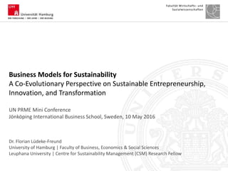 Dr. Florian Lüdeke-Freund
University of Hamburg | Faculty of Business, Economics & Social Sciences
Leuphana University | Centre for Sustainability Management (CSM) Research Fellow
Business Models for Sustainability
A Co-Evolutionary Perspective on Sustainable Entrepreneurship,
Innovation, and Transformation
UN PRME Mini Conference
Jönköping International Business School, Sweden, 10 May 2016
 