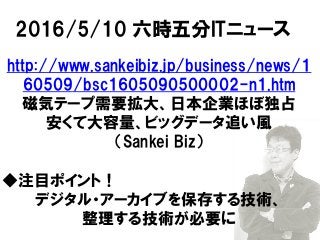 2016/5/10 六時五分ITニュース
http://www.sankeibiz.jp/business/news/1
60509/bsc1605090500002-n1.htm
磁気テープ需要拡大、日本企業ほぼ独占
安くて大容量、ビッグデータ追い風
（Sankei Biz）
◆注目ポイント！
デジタル・アーカイブを保存する技術、
整理する技術が必要に
 