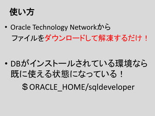 使い方
• Oracle Technology Networkから
ファイルをダウンロードして解凍するだけ！
• DBがインストールされている環境なら
既に使える状態になっている！
＄ORACLE_HOME/sqldeveloper
 