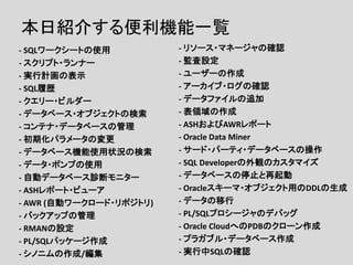本日紹介する便利機能一覧
- SQLワークシートの使用
- スクリプト・ランナー
- 実行計画の表示
- SQL履歴
- クエリー・ビルダー
- データベース・オブジェクトの検索
- コンテナ・データベースの管理
- 初期化パラメータの変更
- データベース機能使用状況の検索
- データ・ポンプの使用
- 自動データベース診断モニター
- ASHレポート・ビューア
- AWR (自動ワークロード・リポジトリ)
- バックアップの管理
- RMANの設定
- PL/SQLパッケージ作成
- シノニムの作成/編集
- リソース・マネージャの確認
- 監査設定
- ユーザーの作成
- アーカイブ・ログの確認
- データファイルの追加
- 表領域の作成
- ASHおよびAWRレポート
- Oracle Data Miner
- サード・パーティ・データベースの操作
- SQL Developerの外観のカスタマイズ
- データベースの停止と再起動
- Oracleスキーマ・オブジェクト用のDDLの生成
- データの移行
- PL/SQLプロシージャのデバッグ
- Oracle CloudへのPDBのクローン作成
- プラガブル・データベース作成
- 実行中SQLの確認
 