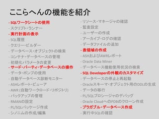 ここらへんの機能を紹介
- SQLワークシートの使用
- スクリプト・ランナー
- 実行計画の表示
- SQL履歴
- クエリー・ビルダー
- データベース・オブジェクトの検索
- コンテナ・データベースの管理
- 初期化パラメータの変更
- サード・パーティ・データベースの操作
- データ・ポンプの使用
- 自動データベース診断モニター
- ASHレポート・ビューア
- AWR (自動ワークロード・リポジトリ)
- バックアップの管理
- RMANの設定
- PL/SQLパッケージ作成
- シノニムの作成/編集
- リソース・マネージャの確認
- 監査設定
- ユーザーの作成
- アーカイブ・ログの確認
- データファイルの追加
- 表領域の作成
- ASHおよびAWRレポート
- Oracle Data Miner
- データベース機能使用状況の検索
- SQL Developerの外観のカスタマイズ
- データベースの停止と再起動
- Oracleスキーマ・オブジェクト用のDDLの生成
- データの移行
- PL/SQLプロシージャのデバッグ
- Oracle CloudへのPDBのクローン作成
- プラガブル・データベース作成
- 実行中SQLの確認
 
