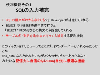 便利機能その１
SQLの入力補完
• SQL の構文がわからなくてもSQL Developerが補完してくれる
• SELECT や INSERT を途中まで打つと
「SELECT * FROM」などの構文の例を出してくれる
• テーブル名・列名を途中まで打っても補完する便利機能
このディクショナリビューってどこに「_ (アンダーバー)」いれるんだっけ
とか
dba_data なんとかみたいなディクショナリビューあったよな～
みたいな記憶力に自信のないDBA(自分)に最適な機能
 