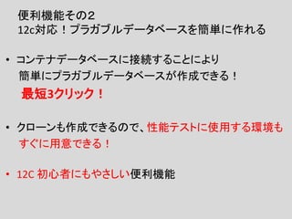 便利機能その２
12c対応！プラガブルデータベースを簡単に作れる
• コンテナデータベースに接続することにより
簡単にプラガブルデータベースが作成できる！
最短3クリック！
• クローンも作成できるので、性能テストに使用する環境も
すぐに用意できる！
• 12C 初心者にもやさしい便利機能
 