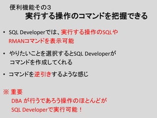 便利機能その３
実行する操作のコマンドを把握できる
• SQL Developerでは、実行する操作のSQLや
RMANコマンドを表示可能
• やりたいことを選択するとSQL Developerが
コマンドを作成してくれる
• コマンドを逆引きするような感じ
※ 重要
DBA が行うであろう操作のほとんどが
SQL Developerで実行可能！
 