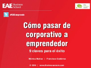 Cómo pasar de
corporativo a
emprendedor
9 claves para el éxito
© 2016 | www.theinnovaroom.com
#EAEemprende
Mónica Muñoz | Francisco Gutiérrez
 