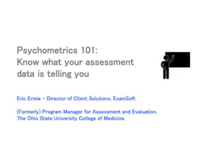 Psychometrics 101:
Know what your assessment
data is telling you
Eric Ermie – Director of Client Solutions, ExamSoft
(Formerly) Program Manager for Assessment and Evaluation,
The Ohio State University College of Medicine.
 