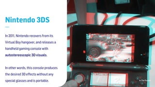 In The Pocket
Nintendo 3DS
—
In 2011, Nintendo recovers from its
Virtual Boy hangover, and releases a
handheld gaming console with
autostereoscopic 3D visuals.  
 
In other words, this console produces
the desired 3D effects without any
special glasses and is portable. 
 