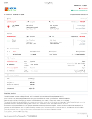 5/4/2016 Booking Details
https://id.via.com/flight/ticket?&referencePnr=FMNID303ZESM86 1/2
 081287202090
 shifra.tour.travel@gmail.com
SHIFRA TOUR & TRAVEL
ID Pemesanan: FMNID303ZESM86 Tanggal Pemesanan: Mei 04, 2016
Pergi
penerbangan 1  Berangkat  Tiba PNR Maskapai FPQLOT
Lion Airways
JT-290
0 Pemberhentian
1 j 45 m
Dapat Dikembalikan
Pulang
penerbangan 1  Berangkat  Tiba PNR Maskapai L9HYMW
Citilink
QG-937
0 Pemberhentian
1 j 45 m
Tidak Dapat
Dkembalikan
No. Sr. Nama Rincian Penumpang Rincian paspor Rincian Tambahan
1 Mr DRS SUAEB Jenis Adult -Tidak Tersedia- No. E-Tiket 9902190048975
 Tambahan
Penerbangan: JT-290 Kursi Makanan Bagasi
Mr DRS SUAEB
-Tidak
Tersedia-
-Tidak Tersedia-
Check-in Bagasi Upto 20KG Included
Bagasi Tangan 7 Kg
Penerbangan: QG-937 Kursi Makanan Bagasi
Mr DRS SUAEB
-Tidak
Tersedia-
-Tidak Tersedia-
Check-in Bagasi 20 KG
Bagasi Tangan 7 Kg
Jenis Jumlah (Rp)
Harga Dasar 878.800
Booking Fee and Taxes 206.900
Jumlah total 1.085.700
Informasi penting
Semua penumpang, termasuk anak-anak dan bayi, harus menunjukkan identitas yang masih berlaku pada saat check-in.
Check-in dimulai 3 jam sebelum penerbangan untuk menentukan posisi duduk dan ditutup 75 menit sebelum jadwal keberangkatan.
Bagasi dan layanan lain yang disediakan oleh operator tunduk pada aturan, yang dengan ini digabungkan dengan aturan maskapai.
Transportasi dan layanan lain yang disediakan oleh maskapai tercantum dalam kontrak dan pemberitahuan penting lainnya. Pastikan bahwa Anda telah menerima
pemberitahuan tersebut, dan jika tidak, hubungi pihak maskapai untuk mendapatkan salinan sebelum Anda memulai perjalanan.
Jika perjalanan penumpang melibatkan tujuan akhir atau berhenti di negara selain negara keberangkatan, Konvensi Warsawa mungkin berlaku dan konvensi ini
mengatur dan pada kebanyakan kasus menetapkan kewajiban maskapai tentang kematian atau cedera pribadi dan dalam hal kehilangan atau kerusakan bagasi.
Silakan periksa aturan ini karena dapat berubah sewaktu-waktu tanpa pemberitahuan apapun kepada penumpang.
Untuk Bayi, akte kelahiran yang sah diperlukan.
SHIFRA TOUR & TRAVEL
1 Penerbangan
CGK Jakarta
Jakarta-soekarno Hatta,
Rab 11 Mei, 11:10
PKU Pekanbaru
Pekan Baru,
Rab 11 Mei, 12:55
1 Penerbangan
PKU Pekanbaru
Pekan Baru,
Jum 13 Mei, 13:05
CGK Jakarta
Jakarta-soekarno Hatta,
Jum 13 Mei, 14:50
Rincian Penumpang
Rincian Pembayaran
 