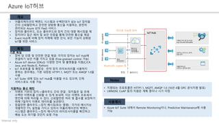 Internal only
Azure IoT허브
• 어플리케이션의 백엔드 시스템과 수백만대가 넘는 IoT 장치들
간의 신뢰할만하고 안전한 양방향 통신을 지원하는, 완전히
관리되는 Azure 상의 PaaS 서비스
• 장치와 클라우드, 또는 클라우드와 장치 간의 대량 메시징을 제
• 장치마다 접근 제어 및 보안 인증을 통해 안전한 통신을 제공
• Event Hub에 비해 장치 자체에 대한 인식, 보안 기능이 강화된
IoT를 위한 서비스
개요
기본 특징
• 장비 당 인증 및 안전한 연결 제공: 각각의 장치는 IoT Hub에
연결하기 보안 키를 가지고 있음 (Fine-grained control 가능)
• Azure IoT device SDKs는 다양한 언어 및 플랫폼을 지원(C/C#,
Java, and Node.JS, Python)
• IoT 프로토콜 및 확장성 : 만약 장치 라이브러리를 사용하지
못하는 경우에는, 기본 내장된 HTTP1.1, MQTT 또는 AMQP 1.0을
사용
• IoT Suite 내에 있는 IoT Hub를 이용할 수도 있으며, 단독
서비스로도 사용 가능
지원하는 통신 패턴
• 이벤트 기반의 장치->클라우드 간의 연결 : 장치들은 일 초에
수백만 이벤트를 신뢰할 수 있게 보내며, 이는 이벤트 프로세서
엔진에 의해 처리될 수 있다. 신뢰할만한 처리 및 흡수를 보장하기
위해 7일까지 이벤트 데이터를 보관한다.
• 믿을만한 클라우드->장치 메시징(또는 명령) : 각가의 메시지는
개별적인 TTL 설정을 가지고 있어서 어플리케이션의 백엔드
시스템은 클라우드->장치 메시지의 라이프사이클을 확인하고
배송 도는 파기할 것인지 요청 가능
• Azure IoT Suite 내에서 Remote Monitoring이나, Predictive Maintanance에 사용
가능
• 지원되는 프로토콜은 HTTP1.1, MQTT, AMQP 1.0 (16년 4월 OPC 공식지원 발표)
• LWM2M, CoAP 등의 지원은 계획 중이나 시기 미정
특징
Notes
사용예시
인터넷 가능한 장비
Bluetooth, zigbee 등
 