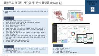 Internal only
• Power BI는 클라우드 상에서 SaaS 형태로 서비스 되는 데이터 시각화 및 분석
플랫폼
개요
• Office 제품, 특히 Excel과의 리포트 연동 기능
• 화려한 대시보드 구성을 지원하는 툴 지원(Power BI Desktop)
• 거의 모든 형식의 데이터 원본 지원
• 데이터 원본에의 라이브 연결 지원
• 실시간 대시보드 지원
• Oracle, IBM과 같은 기타 DB와도 스케쥴링된 데이터 새로고침 지원
• 대시보드 및 리포트, 데이터 모델 등을 미리 구성하여 조직에 배포할 수
있는 콘텐츠 팩 기능 지원
• 조직의 콘텐츠 팩 뿐만 아니라 많이 사용하는 SaaS 솔루션들이 제공하는
콘텐츠 팩 이용 가능
• 데이터셋을 통해 리포트 또는 대시보드를 만들 수 있으며 기본 제공되는
차트 이외에 사용자가 D3.js를 통해 개발한 시각화 요소(그래프, 차트)를
생성 가능
• Andorid, iOS 등에 모바일 Native App 지원
• KPI 관련 알림 기능, 코멘트 기능 등을 포함
특징
• 현재 실시간 연결 대시보드 연결은 Power BI REST API 또는 Azure Stream
Analytics를 통해 가능
• 라이브 연결 지원은 SQL Server Analysis Services를 통해 지원
한계
클라우드 데이터 시각화 및 분석 플랫폼 (Power BI)
• 기업의 KPI 모음 대시보드
• IT 관리 대시보드
• 부서별 매출 분석 대시보드
• 마케팅 트위터/Facebook 분석 대시보드
사용예시
프레젠테이션
및 활용
 