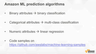Amazon ML prediction algorithms
•  Binary attributes à binary classification
•  Categorical attributes à multi-class classification
•  Numeric attributes à linear regression
•  Code samples on
https://github.com/awslabs/machine-learning-samples
 