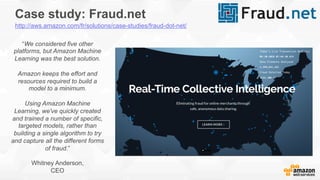 Case study: Fraud.net
“We considered five other
platforms, but Amazon Machine
Learning was the best solution.
Amazon keeps the effort and
resources required to build a
model to a minimum.
Using Amazon Machine
Learning, we've quickly created
and trained a number of specific,
targeted models, rather than
building a single algorithm to try
and capture all the different forms
of fraud.”
Whitney Anderson,
CEO
http://aws.amazon.com/fr/solutions/case-studies/fraud-dot-net/
 