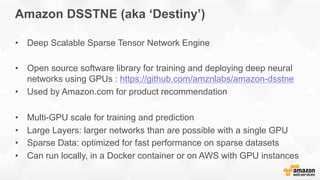 Amazon DSSTNE (aka ‘Destiny’)
•  Deep Scalable Sparse Tensor Network Engine
•  Open source software library for training and deploying deep neural
networks using GPUs : https://github.com/amznlabs/amazon-dsstne
•  Used by Amazon.com for product recommendation
•  Multi-GPU scale for training and prediction
•  Large Layers: larger networks than are possible with a single GPU
•  Sparse Data: optimized for fast performance on sparse datasets
•  Can run locally, in a Docker container or on AWS with GPU instances
 