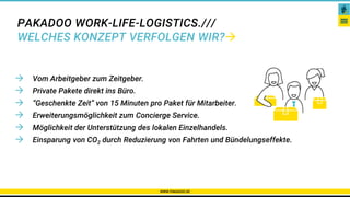 PAKADOO WORK-LIFE-LOGISTICS.///
WELCHES KONZEPT VERFOLGEN WIR?
 Vom Arbeitgeber zum Zeitgeber.
 Private Pakete direkt ins Büro.
 “Geschenkte Zeit” von 15 Minuten pro Paket für Mitarbeiter.
 Erweiterungsmöglichkeit zum Concierge Service.
 Möglichkeit der Unterstützung des lokalen Einzelhandels.
 Einsparung von CO2 durch Reduzierung von Fahrten und Bündelungseffekte.
WWW.PAKADOO.DE
 