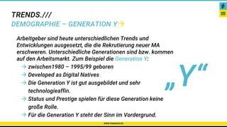 TRENDS.///
DEMOGRAPHIE – GENERATION Y
WWW.PAKADOO.DE
Arbeitgeber sind heute unterschiedlichen Trends und
Entwicklungen ausgesetzt, die die Rekrutierung neuer MA
erschweren. Unterschiedliche Generationen sind bzw. kommen
auf den Arbeitsmarkt. Zum Beispiel die Generation Y:
 zwischen1980 – 1995/99 geboren
 Developed as Digital Natives
 Die Generation Y ist gut ausgebildet und sehr
technologieaffin.
 Status und Prestige spielen für diese Generation keine
große Rolle.
 Für die Generation Y steht der Sinn im Vordergrund.
„Y“
 