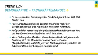 TRENDS.///
DEMOGRAPHIE – FACHKRÄFTEMANGEL
WWW.PAKADOO.DE
Karriere – Netzwerke – Gibt es das überhaupt?
 Es entstehen laut Bundesagentur für Arbeit jährlich ca. 700.000
Stellen neu.
 Feste Arbeitsverhältnisse gehören mehr und mehr der
Vergangenheit an. Das Arbeiten in Projekten nimmt zu.
 Aufgrund der Verrentung der geburtenstarken Babyboomer wird
der Wettbewerb um Mitarbeiter noch intensiver.
 Verschiebung des Marktes: Waren bisher die Arbeitgeber in der
Position, sich die Mitarbeiter aussuchen zu können
(Angebotsmarkt), entsteht jetzt ein Nachfragemarkt, bei dem die
Arbeitskräfte in der besseren Position sind.
 