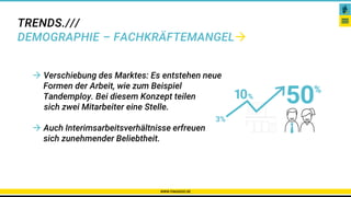 TRENDS.///
DEMOGRAPHIE – FACHKRÄFTEMANGEL
WWW.PAKADOO.DE
Karriere – Netzwerke – Gibt es das überhaupt?
 Verschiebung des Marktes: Es entstehen neue
Formen der Arbeit, wie zum Beispiel
Tandemploy. Bei diesem Konzept teilen
sich zwei Mitarbeiter eine Stelle.
 Auch Interimsarbeitsverhältnisse erfreuen
sich zunehmender Beliebtheit.
 