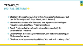 TRENDS.///
DIGITALISIERUNG
WWW.PAKADOO.DE
Karriere – Netzwerke – Gibt es das überhaupt?
 Etablierte Geschäftsmodelle werden durch die Digitalisierung auf
den Prüfstand gestellt (Bsp: Musik, Buch, Reisen).
 Vernetztes Arbeiten wird Standard. Die digitalen Technologien
reduzieren die Anzahl der Präsenzmeetings.
 Durch Projektarbeit werden die Hierarchien innerhalb der
Unternehmen reduziert.
 Unternehmen müssen experimentieren, um wettbewerbsfähig zu
bleiben und zu lernen.
 Die Grenze zwischen Arbeit und Beruf löst sich auf – „Always On“.
 