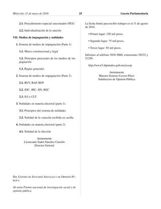 2.1. Procedimiento especial sancionador (PES)
2.2. Individualización de la sanción
VII. Medios de impugnación y nulidades
1. Sistema de medios de impugnación (Parte 1)
1.1. Marco constitucional y legal
1.2. Principios procesales de los medios de im-
pugnación
1.3. Reglas generales
2. Sistema de medios de impugnación (Parte 2)
2.1. RVV, RAP, REP
2.2. JDC, JRC, JIN, REC
2.3. JLI y CLT
3. Nulidades en materia electoral (parte 1)
3.1. Principios del sistema de nulidades
3.2. Nulidad de la votación recibida en casilla
4. Nulidades en materia electoral (parte 2)
4.1. Nulidad de la elección
Atentamente
Licenciado Sadot Sánchez Carreño
Director General
DEL CENTRO DE ESTUDIOS SOCIALES Y DE OPINIÓN PÚ-
BLICA
Al sexto Premio nacional de investigación social y de
opinión pública.
La fecha límite para recibir trabajos es el 31 de agosto
de 2016.
• Primer lugar: 150 mil pesos.
• Segundo lugar: 75 mil pesos.
• Tercer lugar: 50 mil pesos.
Informes al teléfono 5036 0000, extensiones 58232 y
51299.
http://www5.diputados.gob.mx/cesop
Atentamente
Maestro Ernesto Cavero Pérez
Subdirector de Opinión Pública
Miércoles 11 de mayo de 2016 Gaceta Parlamentaria25
 