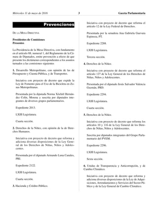 Miércoles 11 de mayo de 2016 Gaceta Parlamentaria3
Prevenciones
DE LA MESA DIRECTIVA
Presidentes de Comisiones
Presentes
La Presidencia de la Mesa Directiva, con fundamento
en el artículo 88, numeral 1, del Reglamento de la Cá-
mara de Diputados, emite prevención a efecto de que
presente los dictámenes correspondientes a los asuntos
turnados a las comisiones siguientes
1. Desarrollo Metropolitano, con opinión de las de
Presupuesto y Cuenta Pública, y de Transportes.
Iniciativa con proyecto de decreto que expide la
Ley de Fomento para el Uso de la Bicicleta en Zo-
nas Metropolitanas.
Presentada por la diputada Norma Xóchitl Hernán-
dez Colín, Morena y suscrita por diputados inte-
grantes de diversos grupos parlamentarios.
Expediente 2013.
LXIII Legislatura.
Cuarta sección.
2. Derechos de la Niñez, con opinión de la de Dere-
chos Humanos.
Iniciativa con proyecto de decreto que reforma y
adiciona diversas disposiciones de la Ley Gene-
ral de los Derechos de Niñas, Niños y Adoles-
centes.
Presentada por el diputado Armando Luna Canales,
PRI.
Expediente 2122.
LXIII Legislatura.
Cuarta sección.
3. Hacienda y Crédito Público.
Iniciativa con proyecto de decreto que reforma el
artículo 12 de la Ley Federal de Derechos.
Presentada por la senadora Ana Gabriela Guevara
Espinoza, PT.
Expediente 2288.
LXIII Legislatura.
Tercera sección.
4. Derechos de la Niñez.
Iniciativa con proyecto de decreto que reforma el
artículo 127 de la Ley General de los Derechos de
Niñas, Niños y Adolescentes.
Presentada por el diputado Jesús Salvador Valencia
Guzmán, PRD.
Expediente 2294.
LXIII Legislatura.
Cuarta sección.
5. Derechos de la Niñez.
Iniciativa con proyecto de decreto que reforma los
artículos 10 y 116 de la Ley General de los Dere-
chos de Niñas, Niños y Adolescentes.
Suscrita por diputados integrantes del Grupo Parla-
mentario del PVEM.
Expediente 2296.
LXIII Legislatura.
Sexta sección.
6. Unidas de Transparencia y Anticorrupción, y de
Cambio Climático.
Iniciativa con proyecto de decreto que reforma y
adiciona diversas disposiciones de la Ley de Adqui-
siciones, Arrendamientos y Servicios del Sector Pú-
blico y de la Ley General de Cambio Climático.
 