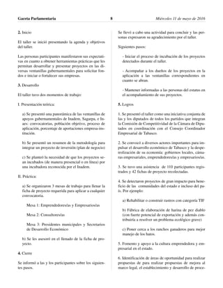 2. Inicio
El taller se inició presentando la agenda y objetivos
del taller.
Las personas participantes manifestaron sus expectati-
vas en cuanto a obtener herramientas prácticas que les
permitan desarrollar y presentar proyectos en las di-
versas ventanillas gubernamentales para solicitar fon-
dos e iniciar o fortalecer sus empresas.
3. Desarrollo
El taller tuvo dos momentos de trabajo:
I. Presentación teórica:
a) Se presentó una panorámica de las ventanillas de
apoyos gubernamentales de Inadem, Sagarpa, e In-
aes: convocatorias, población objetivo, proceso de
aplicación, porcentaje de aportaciones empresa-ins-
titución.
b) Se presentó un resumen de la metodología para
integrar un proyecto de inversión (plan de negocio)
c) Se planteó la necesidad de que los proyectos se-
an incubados (de manera presencial o en línea) por
una incubadora reconocida por el Inadem.
II. Práctica:
a) Se organizaron 3 mesas de trabajo para llenar la
ficha de proyecto requerida para aplicar a cualquier
convocatoria.
Mesa 1: Emprendedores/as y Empresarios/as
Mesa 2: Consultores/as
Mesa 3: Presidentes municipales y Secretarios
de Desarrollo Económico
b) Se les asesoró en el llenado de la ficha de pro-
yecto.
4. Cierre
Se informó a las y los participantes sobre los siguien-
tes pasos.
Se llevó a cabo una actividad para concluir y las per-
sonas expresaron su agradecimiento por el taller.
Siguientes pasos:
- Iniciar el proceso de incubación de los proyectos
detectados durante el taller.
- Acompañar a los dueños de los proyectos en la
aplicación a las ventanillas correspondientes en
cuanto se abran.
- Mantener informadas a las personas del estatus en
el acompañamiento de sus proyectos.
5. Logros
1. Se presentó el taller como una iniciativa conjunta de
las y los diputados de todos los partidos que integran
la Comisión de Competitividad de la Cámara de Dipu-
tados en coordinación con el Consejo Coordinador
Empresarial de Tabasco.
2. Se convocó a diversos actores importantes para im-
pulsar el desarrollo económico de Tabasco y la despe-
trolización de su economía: gobiernos locales, cáma-
ras empresariales, emprendedores/as y empresarios/as.
3. Se tuvo una asistencia de 110 participantes regis-
trados y 42 fichas de proyecto recolectadas.
4. Se detectaron proyectos de gran impacto para bene-
ficio de las comunidades del estado e incluso del pa-
ís. Por ejemplo:
a) Rehabilitar o construir rastros con categoría TIF
b) Fábrica de elaboración de harina de pez diablo
(con fuerte potencial de exportación y además con-
tribuiría a resolver un problema ecológico grave)
c) Poner cerca a los ranchos ganaderos para mejor
manejo de los hatos.
5. Fomento y apoyo a la cultura emprendedora y em-
presarial en el estado.
6. Identificación de áreas de oportunidad para realizar
propuestas de para realizar propuestas de mejora al
marco legal, el establecimiento y desarrollo de proce-
Gaceta Parlamentaria Miércoles 11 de mayo de 20168
 