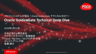 Copyright © 2016, Oracle and/or its affiliates. All rights reserved. |
プロフェッショナルが語る！Oracle GoldenGate テクニカルセミナー
Oracle GoldenGate Technical Deep Dive
2016年5月11日
日本オラクル株式会社
クラウド・テクノロジー事業統括
Cloud／Big Data／DISプロダクト本部
エンジニアリング部
後藤 陽介
 