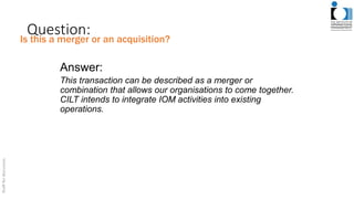 Question:
Answer:
This transaction can be described as a merger or
combination that allows our organisations to come together.
CILT intends to integrate IOM activities into existing
operations.
Is this a merger or an acquisition?
 