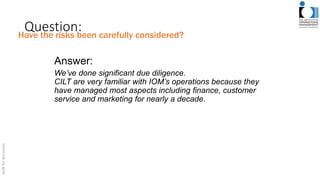 Question:
Answer:
We’ve done significant due diligence.
CILT are very familiar with IOM’s operations because they
have managed most aspects including finance, customer
service and marketing for nearly a decade.
Have the risks been carefully considered?
 