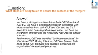 Question:
Answer:
We have a strong commitment from both CILT Board and
IOM SC. We have a dedicated unification committee with
representatives from both CILT and IOM and the CILT
executive team has integration experience. We have an
integration strategy and the necessary resources to ensure
success.
Furthermore, CILT has provided “backroom functions” for
IOM since 2007. During this time, CILT has learned first-
hand about IOM products and services, as well as the
organisation’s operational processes.
What steps are being taken to ensure the success of the merger?
 