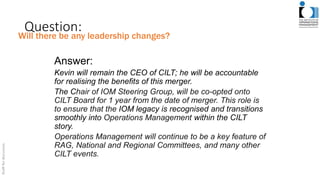Question:
Answer:
Kevin will remain the CEO of CILT; he will be accountable
for realising the benefits of this merger.
The Chair of IOM Steering Group, will be co-opted onto
CILT Board for 1 year from the date of merger. This role is
to ensure that the IOM legacy is recognised and transitions
smoothly into Operations Management within the CILT
story.
Operations Management will continue to be a key feature of
RAG, National and Regional Committees, and many other
CILT events.
Will there be any leadership changes?
 