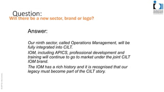 Question:
Answer:
Our ninth sector, called Operations Management, will be
fully integrated into CILT.
IOM, including APICS, professional development and
training will continue to go to market under the joint CILT
IOM brand.
The IOM has a rich history and it is recognised that our
legacy must become part of the CILT story.
Will there be a new sector, brand or logo?
 