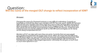 Question:
Answer:
Changing the name of a Chartered Institute is a very difficult undertaking.Currently our
Currently our Institute has about 1000 members andCILT has over 15000. If IOM still had 5000
IOM still had 5000 members then there might be a case to make the huge effort necessary to
effort necessary to add Operations to the title of the merged institute.That said I doubt that
said I doubt that we would be recommending a merger if IOM was thriving. Instead we have
Instead we have secured the additional sector so that OM name and legacy can be clearly
can be clearly incorporated intoCILT.
Members of CILT can align with more than one sector.Currently there are 9000 people
9000 people associated with the SupplyChain Sector.When we merge then the OM sector
the OM sector within our new Institute will have massively more growth potential than IOM
potential than IOM currently does. It would not be unreasonable for OM membership to
membership to multiply in the merged organisation.Ultimately this will give us much more
us much more influence in CILT.
.
Will the name of the merged CILT change to reflect incorporation of IOM?
 